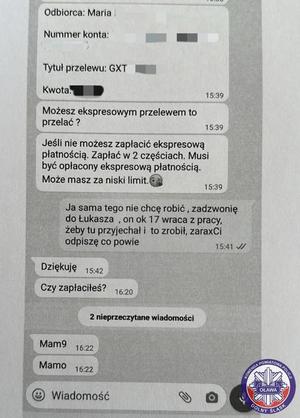 rozmowa z oszustem przez wiadomość sms o treści: Odbiorca Maria (nazwisko zamazane), numer konta zamazany, tytuł przelewu: GXT (reszta zamazana), kwota zamazana Możesz ekspresowym przelewem to przelać? Jeśli nie możesz zapłacić ekspresową  płatnością zapłać w dwóch częściach. Musi być opłacone ekspresową płatnością. Może masz za niski limit Ja sama nie chcę tego robić, zadzwonię do (imię zamazane), on około godzina zamazana wraca z pracy, żeby tu przyjechał i to zrobił, zaraz ci odpiszę co powie Dziękuję  Czy zapłaciłaś? Mamo,  Mamo