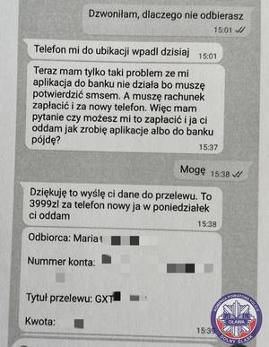 Rozmowa z oszustem przez wiadomości sms:  Dzwoniłam, dlaczego nie odbierasz. Telefon mi do ubikacji wpadł dzisiaj. Teraz mam tylko taki problem ze mi aplikacja do banku nie działa bo muszę potwierdzić smsem. A muszę rachunek zapłacić i za nowy telefon. Więc mam pytanie czy możesz mi to zapłacić i ja ci oddam jak zrobię aplikację albo do banku pójdę? Mogę
Dziękuję to wyślę Ci dane do przelewu. To  (kwota zamazana) za telefon nowy ja w poniedziałek Ci oddam. Odbiorca: Maria (nazwisko zamazane), numer konta zamazany, tytuł przelewu GXT (reszta zamazana), kwota zamazana.