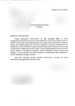 List z podziękowaniami o treści: Dzielnicowy – mój Anioł Stróż!
Pragnę podziękować dzielnicowemu młodszemu aspirantowi Łukaszowi Zieleń za wielkie zaangażowanie, fachowe porady i pomoc w moich problemach z synem, który nadużywa alkoholu od kilku lat i jest wobec mnie bardzo agresywny. Pan Łukasz wiele razy wspierał mnie dobrym słowem oraz ustawiał mojego syna „do pionu”. Poświęcał mi swój czas, wysłuchiwał moich problemów i ani razu nie odmówił mi pomocy. Obdarzam go wielkim zaufaniem i wiem, że mogę na niego liczyć w każdej trudnej chwili. Pomoc ze strony Dzielnicowego jest dla mnie bardzo cenna i jestem za nią ogromnie wdzięczna. Swoimi działaniami wykracza ponad swoje, a w tym
wszystkim jest bardzo empatyczny i profesjonalny. Jego zaangażowanie w życie mieszkańców jest godne podziwu. Życzę Panu Łukaszowi dalszych sukcesów zawodowych i poczucia, jak ważną i wartościową rolę odgrywa Pan dla innych ludzi.