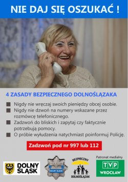 Plakat przedstawia kobietę rozmawiająca przez telefon. U góry plakatu widoczny napis - „Nie daj się oszukać”. Pod zdjęciem widoczne cztery zasady bezpiecznego Dolnoślązaka:
1) nigdy nie wręcz i swoich pieniędzy obcej osobie
2) nigdy nie dzwoń na numery wskazane przez rozmówcę telefonicznego
3) zadzwoń do bliskich i zapytaj czy faktycznie potrzebują pomocy
4) o próbie wyłudzenia natychmiast poinformuj Policję